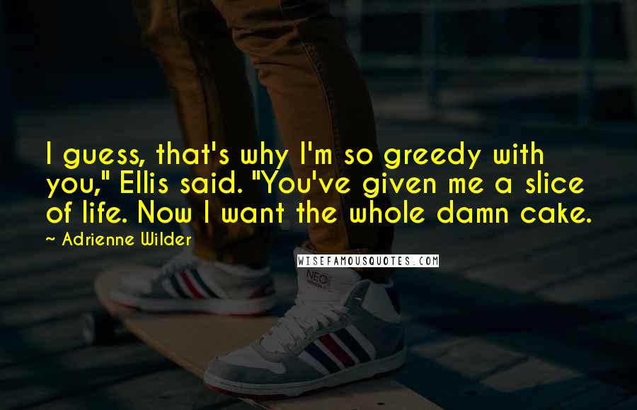 Adrienne Wilder Quotes: I guess, that's why I'm so greedy with you," Ellis said. "You've given me a slice of life. Now I want the whole damn cake.