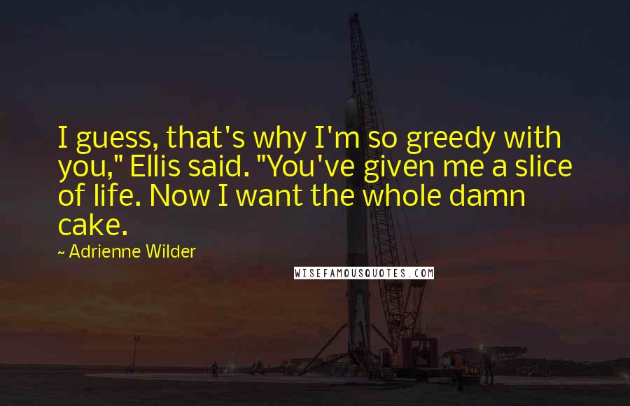 Adrienne Wilder Quotes: I guess, that's why I'm so greedy with you," Ellis said. "You've given me a slice of life. Now I want the whole damn cake.