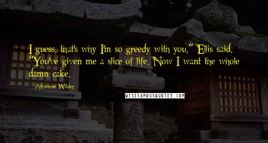 Adrienne Wilder Quotes: I guess, that's why I'm so greedy with you," Ellis said. "You've given me a slice of life. Now I want the whole damn cake.