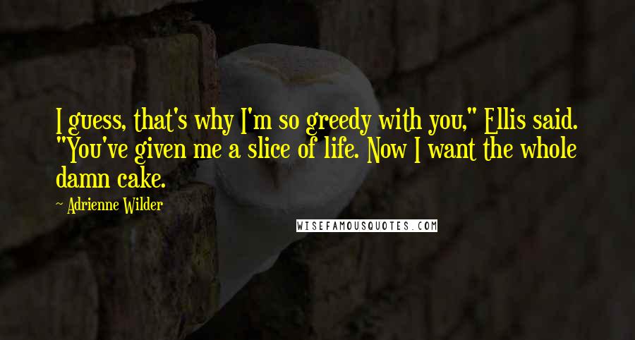 Adrienne Wilder Quotes: I guess, that's why I'm so greedy with you," Ellis said. "You've given me a slice of life. Now I want the whole damn cake.