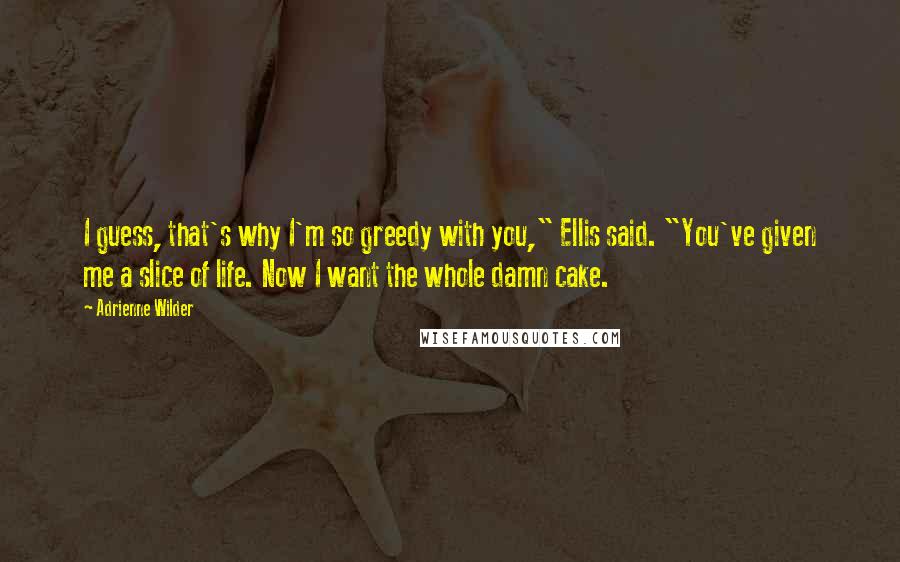 Adrienne Wilder Quotes: I guess, that's why I'm so greedy with you," Ellis said. "You've given me a slice of life. Now I want the whole damn cake.