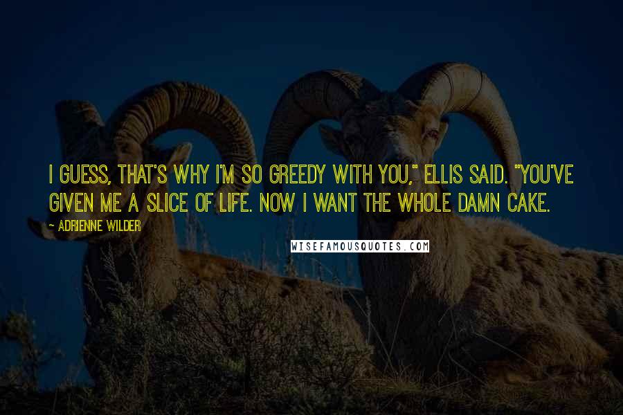 Adrienne Wilder Quotes: I guess, that's why I'm so greedy with you," Ellis said. "You've given me a slice of life. Now I want the whole damn cake.