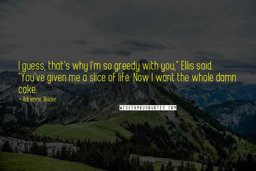 Adrienne Wilder Quotes: I guess, that's why I'm so greedy with you," Ellis said. "You've given me a slice of life. Now I want the whole damn cake.