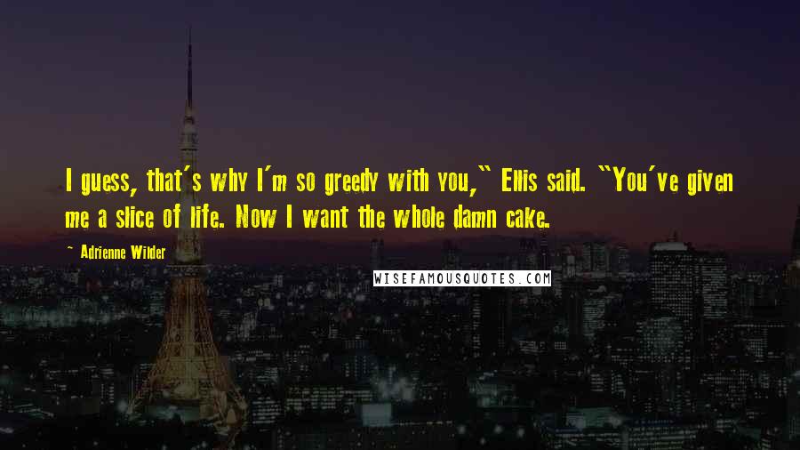 Adrienne Wilder Quotes: I guess, that's why I'm so greedy with you," Ellis said. "You've given me a slice of life. Now I want the whole damn cake.