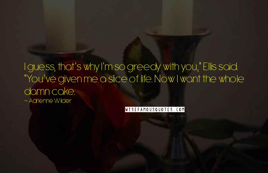 Adrienne Wilder Quotes: I guess, that's why I'm so greedy with you," Ellis said. "You've given me a slice of life. Now I want the whole damn cake.