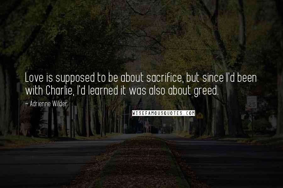 Adrienne Wilder Quotes: Love is supposed to be about sacrifice, but since I'd been with Charlie, I'd learned it was also about greed.