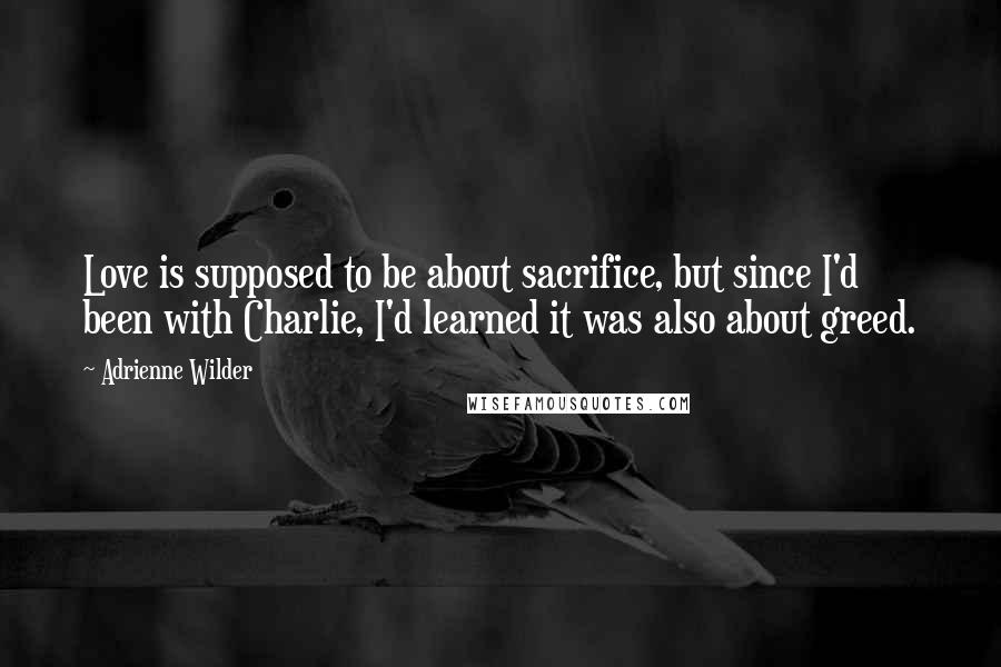 Adrienne Wilder Quotes: Love is supposed to be about sacrifice, but since I'd been with Charlie, I'd learned it was also about greed.