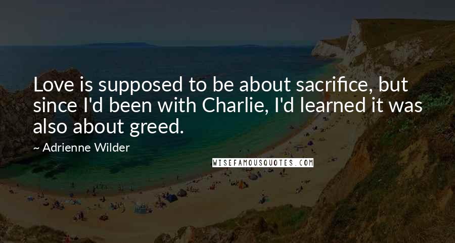 Adrienne Wilder Quotes: Love is supposed to be about sacrifice, but since I'd been with Charlie, I'd learned it was also about greed.