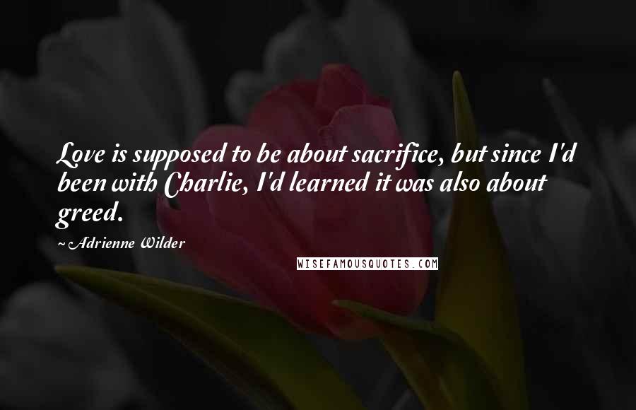 Adrienne Wilder Quotes: Love is supposed to be about sacrifice, but since I'd been with Charlie, I'd learned it was also about greed.