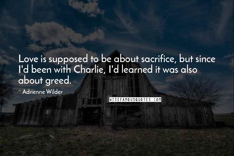 Adrienne Wilder Quotes: Love is supposed to be about sacrifice, but since I'd been with Charlie, I'd learned it was also about greed.