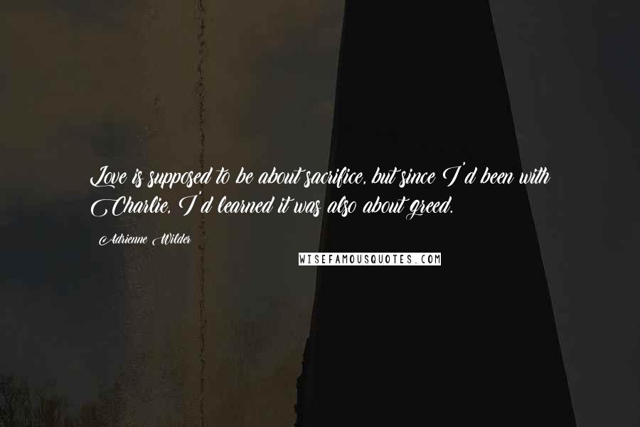 Adrienne Wilder Quotes: Love is supposed to be about sacrifice, but since I'd been with Charlie, I'd learned it was also about greed.