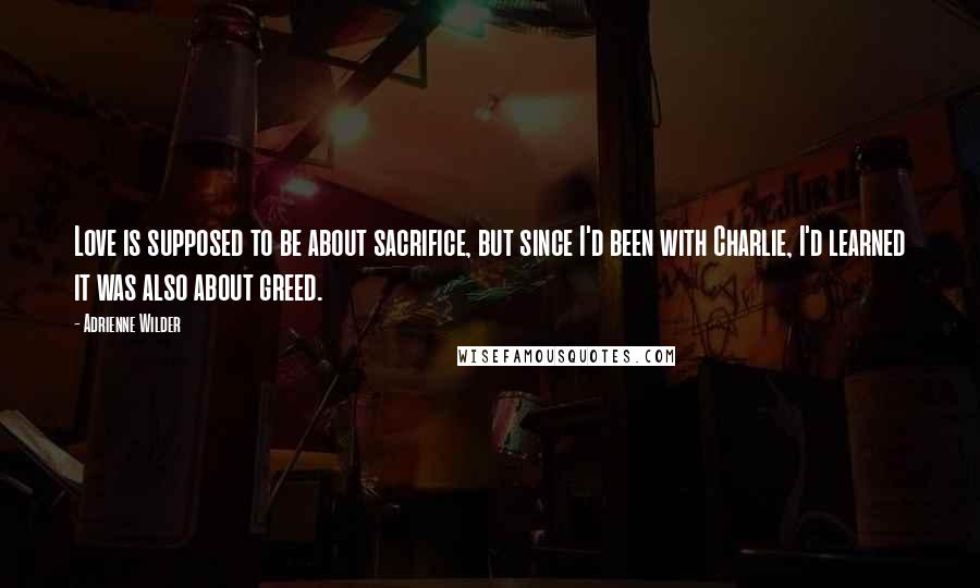 Adrienne Wilder Quotes: Love is supposed to be about sacrifice, but since I'd been with Charlie, I'd learned it was also about greed.