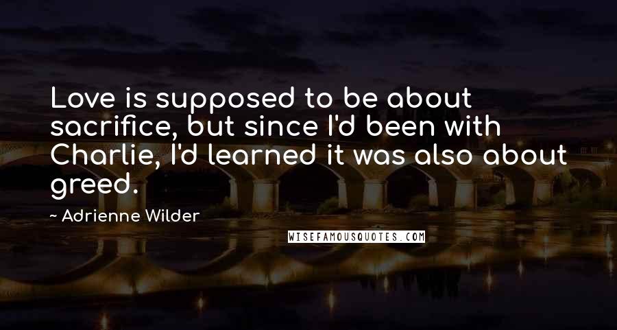 Adrienne Wilder Quotes: Love is supposed to be about sacrifice, but since I'd been with Charlie, I'd learned it was also about greed.