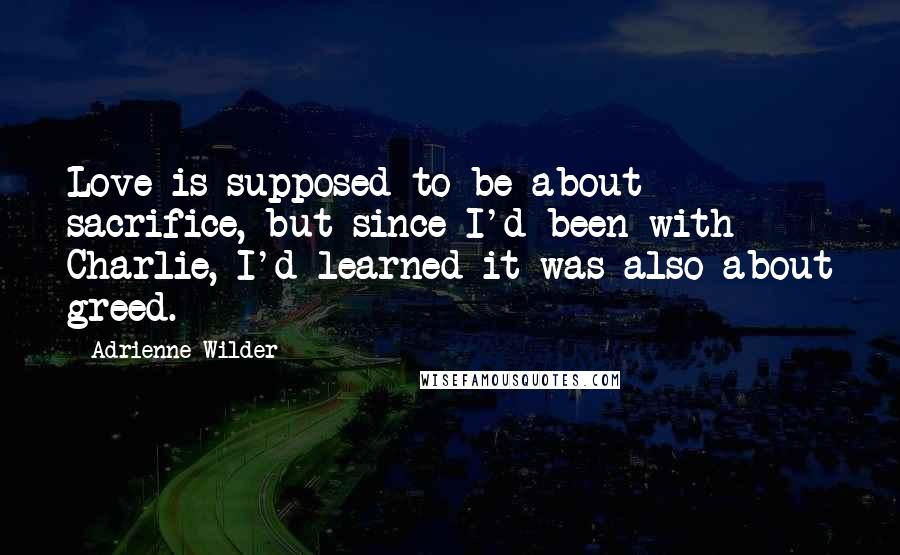 Adrienne Wilder Quotes: Love is supposed to be about sacrifice, but since I'd been with Charlie, I'd learned it was also about greed.