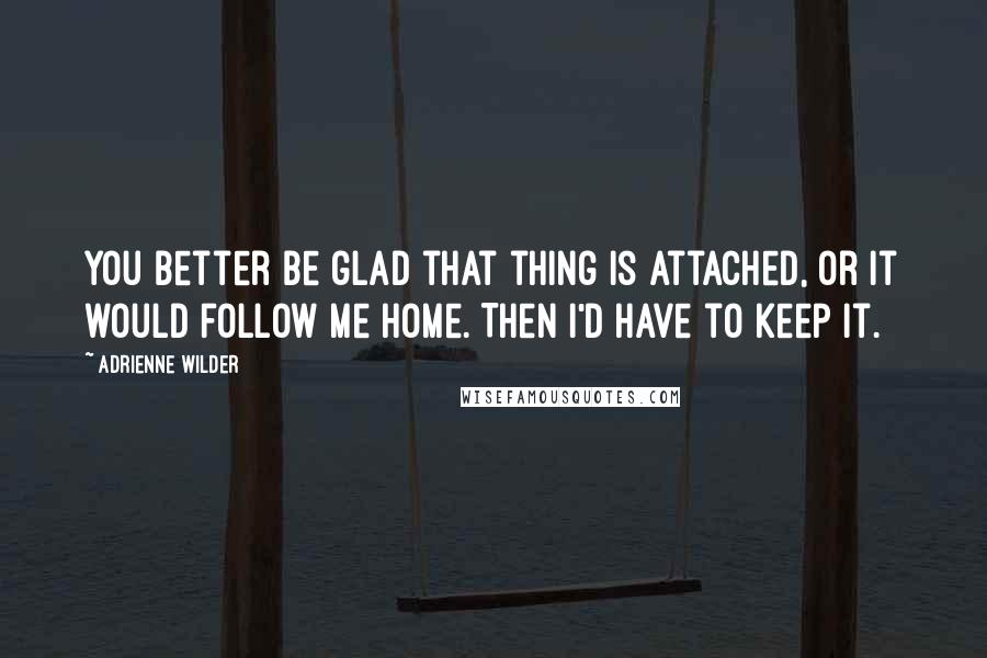 Adrienne Wilder Quotes: You better be glad that thing is attached, or it would follow me home. Then I'd have to keep it.