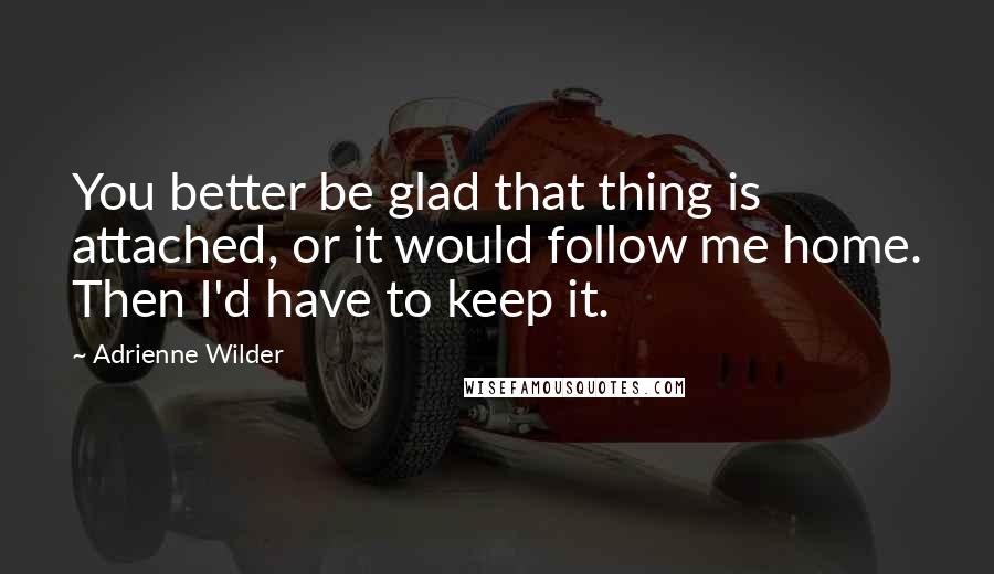 Adrienne Wilder Quotes: You better be glad that thing is attached, or it would follow me home. Then I'd have to keep it.