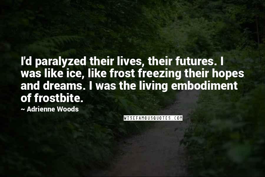 Adrienne Woods Quotes: I'd paralyzed their lives, their futures. I was like ice, like frost freezing their hopes and dreams. I was the living embodiment of frostbite.