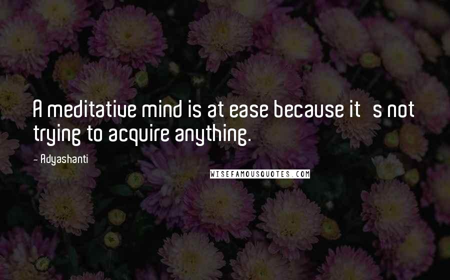 Adyashanti Quotes: A meditative mind is at ease because it's not trying to acquire anything.