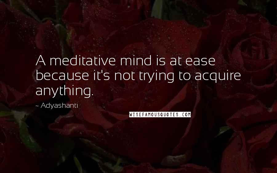 Adyashanti Quotes: A meditative mind is at ease because it's not trying to acquire anything.