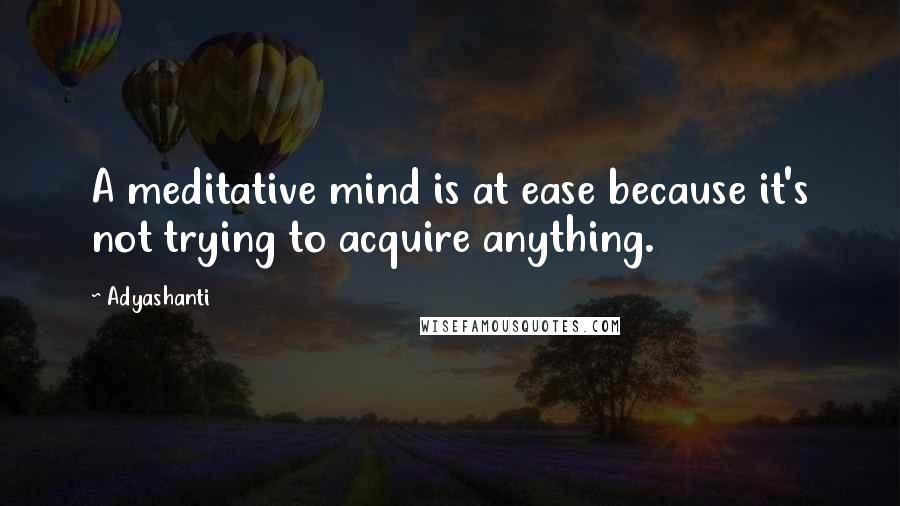 Adyashanti Quotes: A meditative mind is at ease because it's not trying to acquire anything.