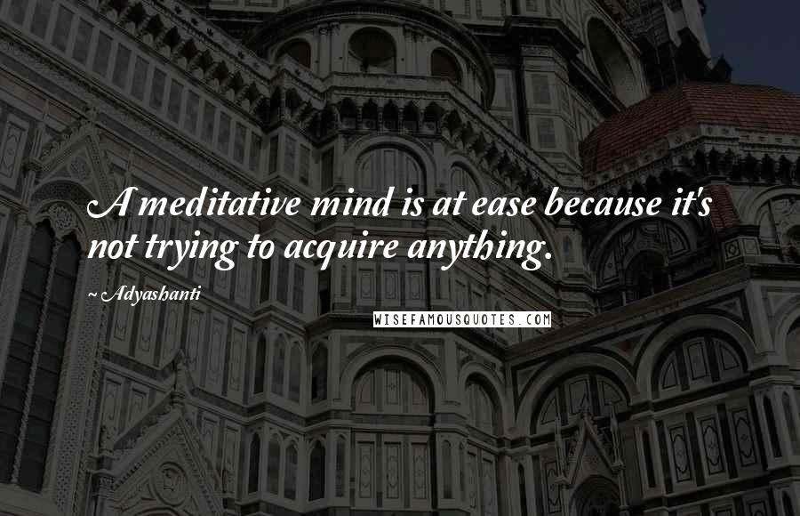 Adyashanti Quotes: A meditative mind is at ease because it's not trying to acquire anything.