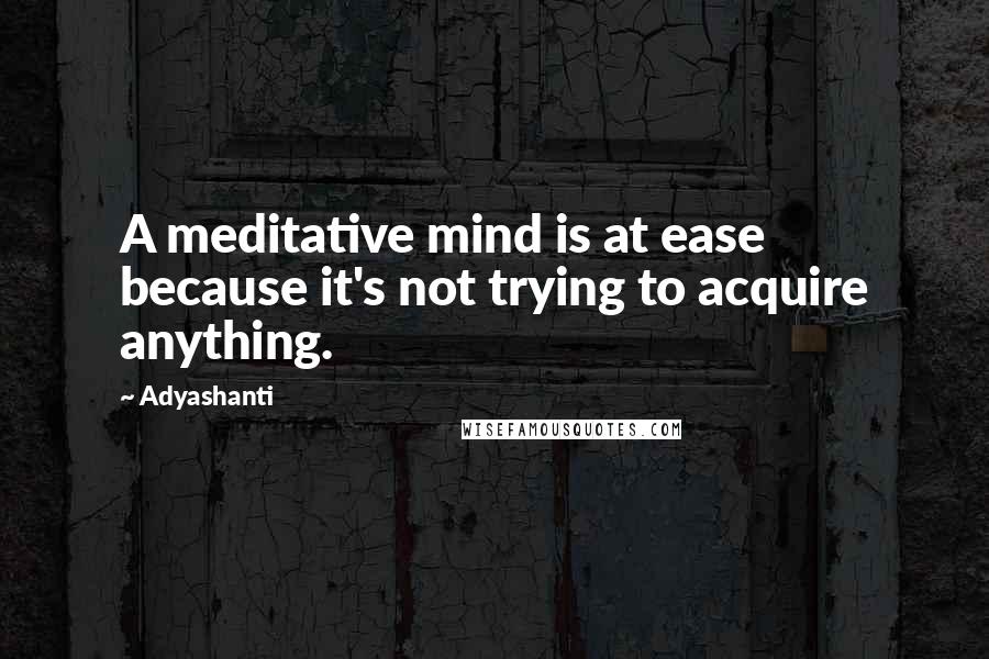 Adyashanti Quotes: A meditative mind is at ease because it's not trying to acquire anything.