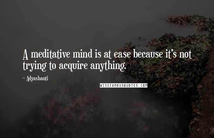 Adyashanti Quotes: A meditative mind is at ease because it's not trying to acquire anything.