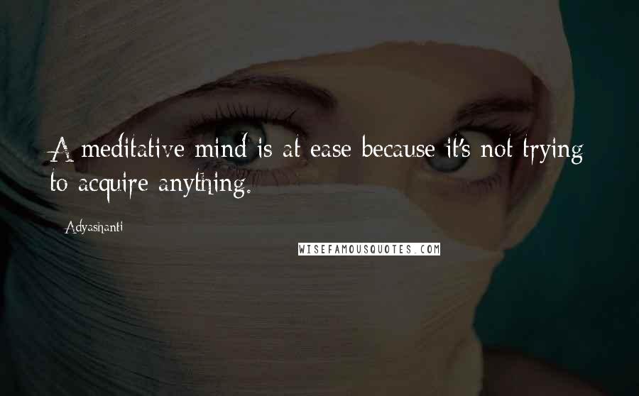 Adyashanti Quotes: A meditative mind is at ease because it's not trying to acquire anything.