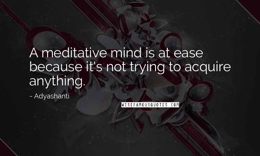 Adyashanti Quotes: A meditative mind is at ease because it's not trying to acquire anything.