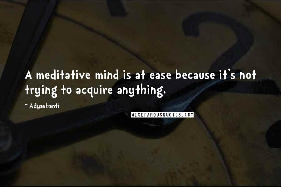 Adyashanti Quotes: A meditative mind is at ease because it's not trying to acquire anything.