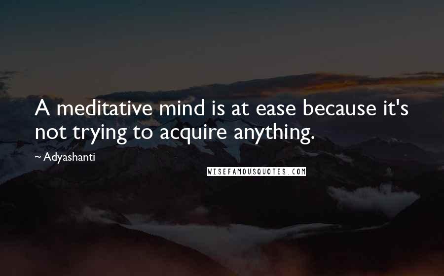 Adyashanti Quotes: A meditative mind is at ease because it's not trying to acquire anything.