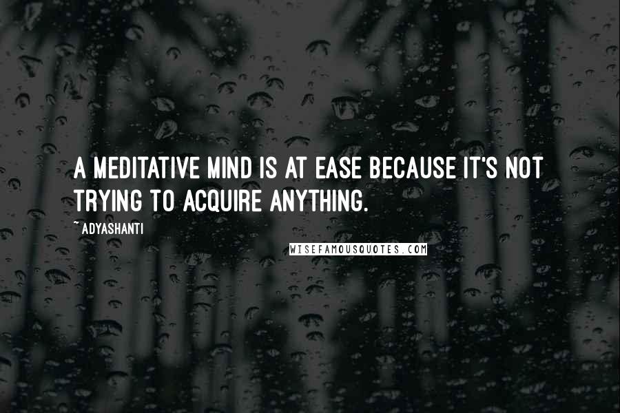 Adyashanti Quotes: A meditative mind is at ease because it's not trying to acquire anything.