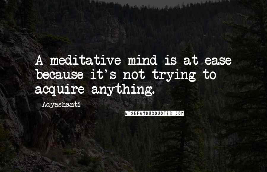 Adyashanti Quotes: A meditative mind is at ease because it's not trying to acquire anything.