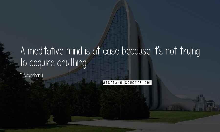 Adyashanti Quotes: A meditative mind is at ease because it's not trying to acquire anything.