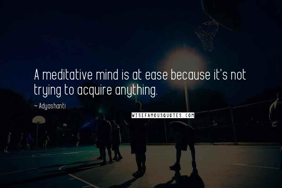 Adyashanti Quotes: A meditative mind is at ease because it's not trying to acquire anything.