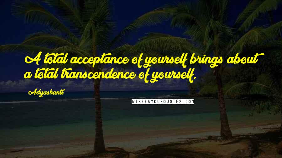 Adyashanti Quotes: A total acceptance of yourself brings about a total transcendence of yourself.