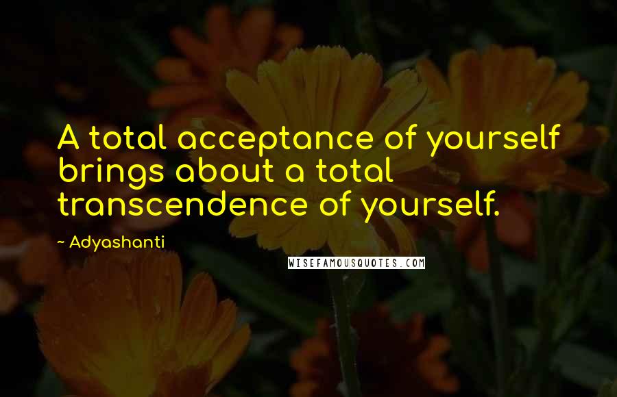 Adyashanti Quotes: A total acceptance of yourself brings about a total transcendence of yourself.