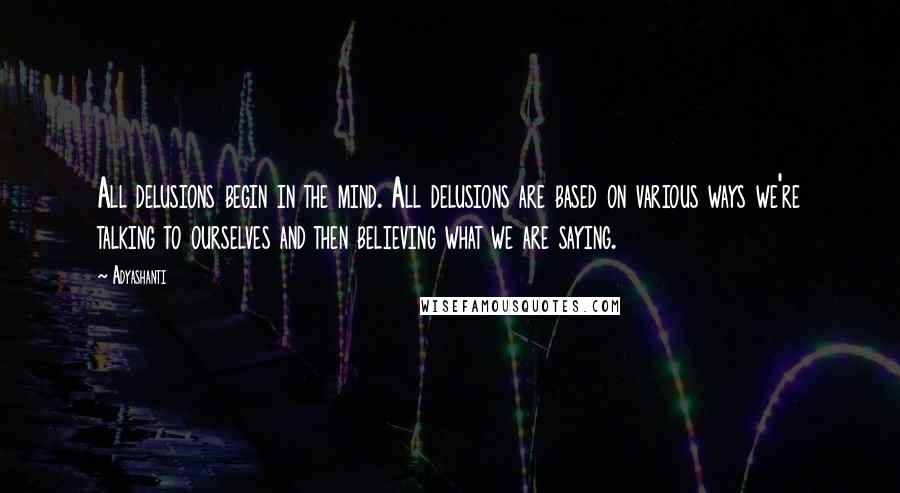 Adyashanti Quotes: All delusions begin in the mind. All delusions are based on various ways we're talking to ourselves and then believing what we are saying.