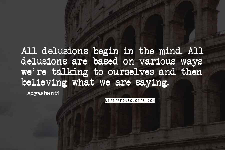 Adyashanti Quotes: All delusions begin in the mind. All delusions are based on various ways we're talking to ourselves and then believing what we are saying.