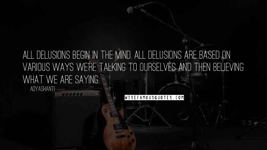 Adyashanti Quotes: All delusions begin in the mind. All delusions are based on various ways we're talking to ourselves and then believing what we are saying.