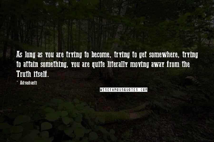 Adyashanti Quotes: As long as you are trying to become, trying to get somewhere, trying to attain something, you are quite literally moving away from the Truth itself.