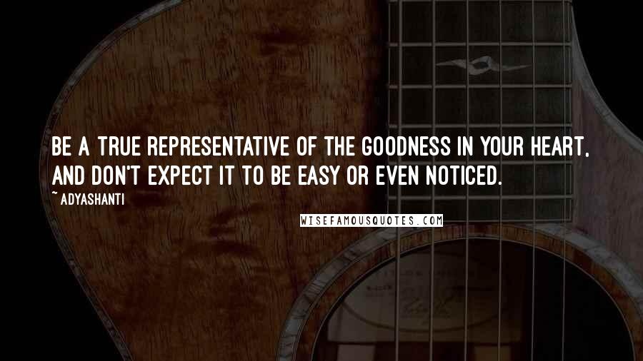 Adyashanti Quotes: Be a true representative of the goodness in your heart, and don't expect it to be easy or even noticed.