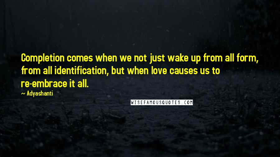 Adyashanti Quotes: Completion comes when we not just wake up from all form, from all identification, but when love causes us to re-embrace it all.