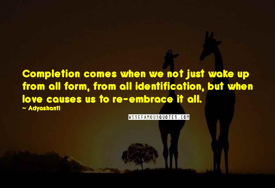 Adyashanti Quotes: Completion comes when we not just wake up from all form, from all identification, but when love causes us to re-embrace it all.