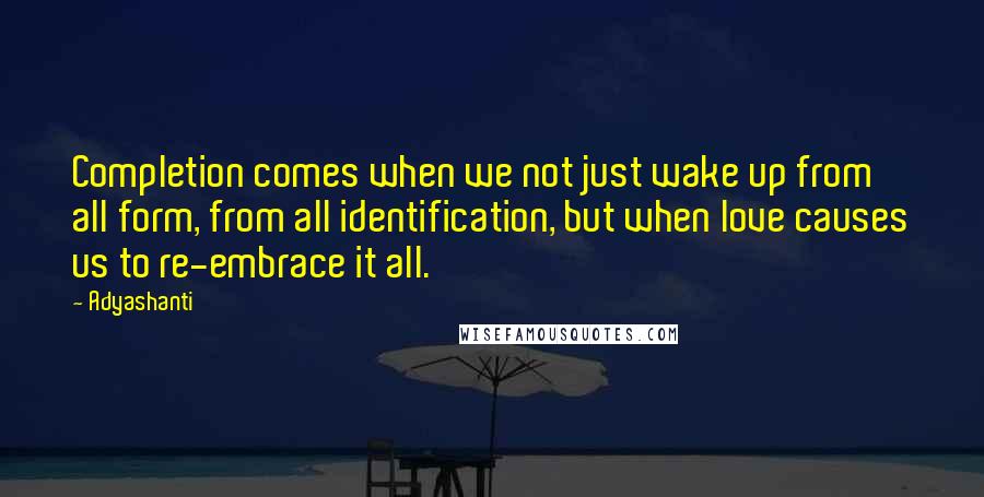 Adyashanti Quotes: Completion comes when we not just wake up from all form, from all identification, but when love causes us to re-embrace it all.