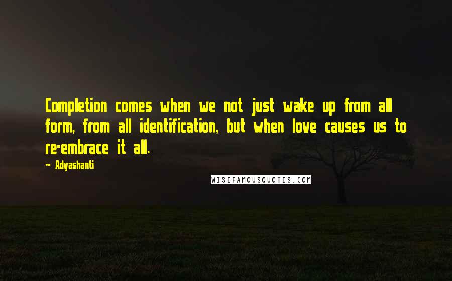 Adyashanti Quotes: Completion comes when we not just wake up from all form, from all identification, but when love causes us to re-embrace it all.