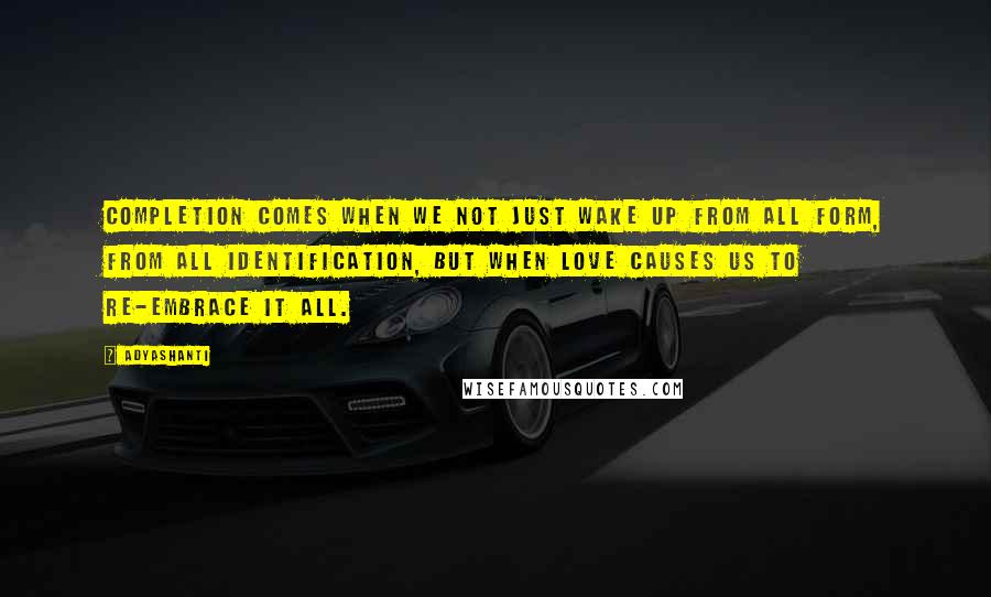 Adyashanti Quotes: Completion comes when we not just wake up from all form, from all identification, but when love causes us to re-embrace it all.