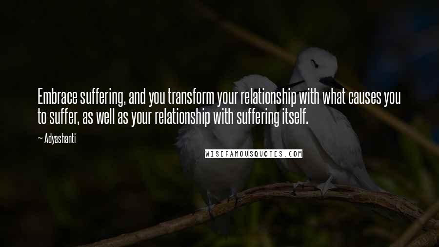 Adyashanti Quotes: Embrace suffering, and you transform your relationship with what causes you to suffer, as well as your relationship with suffering itself.