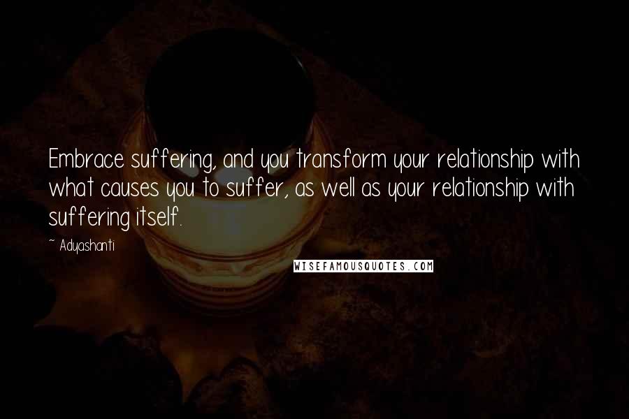 Adyashanti Quotes: Embrace suffering, and you transform your relationship with what causes you to suffer, as well as your relationship with suffering itself.