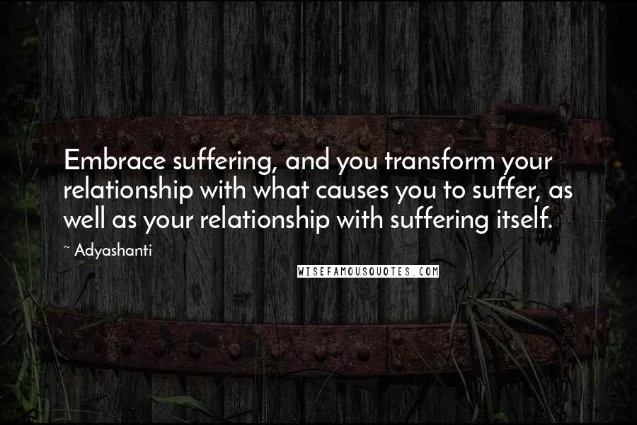 Adyashanti Quotes: Embrace suffering, and you transform your relationship with what causes you to suffer, as well as your relationship with suffering itself.
